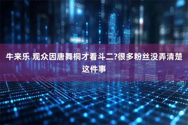 牛来乐 观众因唐舞桐才看斗二?很多粉丝没弄清楚这件事