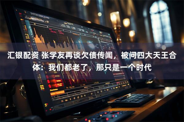 汇银配资 张学友再谈欠债传闻，被问四大天王合体：我们都老了，那只是一个时代
