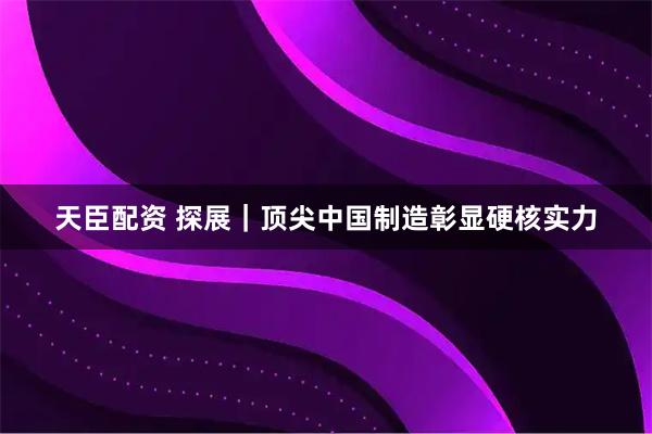 天臣配资 探展｜顶尖中国制造彰显硬核实力
