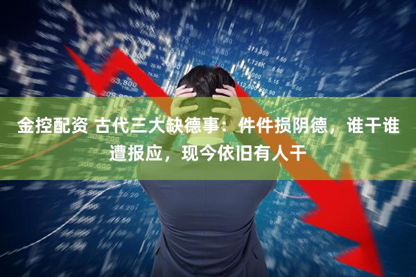 金控配资 古代三大缺德事：件件损阴德，谁干谁遭报应，现今依旧有人干
