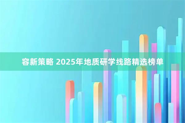 容新策略 2025年地质研学线路精选榜单