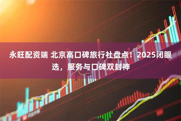 永旺配资端 北京高口碑旅行社盘点！2025闭眼选，服务与口碑双封神