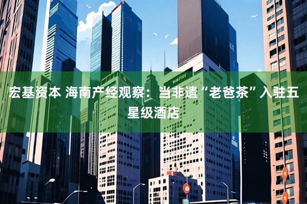 宏基资本 海南产经观察：当非遗“老爸茶”入驻五星级酒店