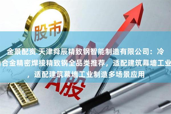 金景配资 天津舜辰精致钢智能制造有限公司：冷弯直角90度尖角合金精密焊接精致钢全品类推荐，适配建筑幕墙工业制造多场景应用