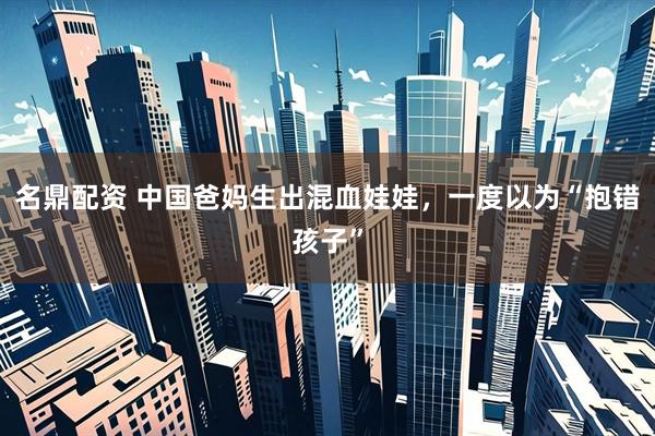 名鼎配资 中国爸妈生出混血娃娃，一度以为“抱错孩子”