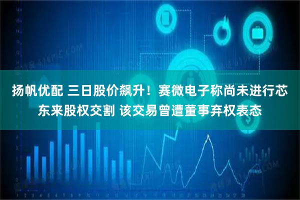 扬帆优配 三日股价飙升！赛微电子称尚未进行芯东来股权交割 该交易曾遭董事弃权表态