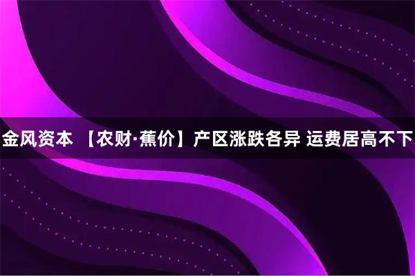 金风资本 【农财·蕉价】产区涨跌各异 运费居高不下