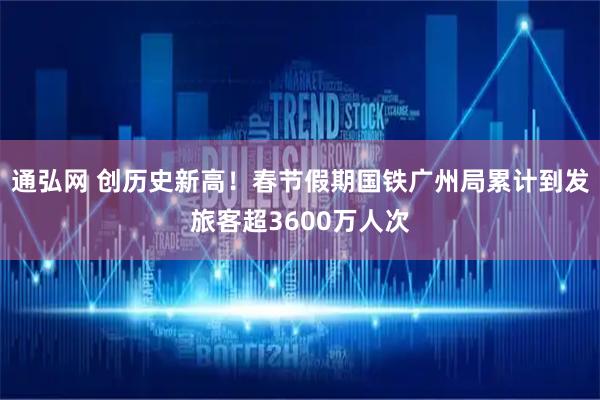 通弘网 创历史新高！春节假期国铁广州局累计到发旅客超3600万人次