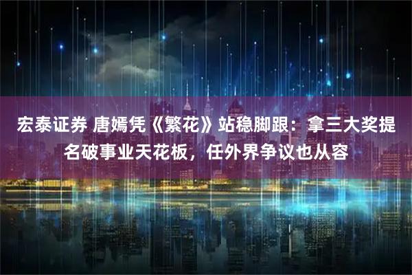宏泰证券 唐嫣凭《繁花》站稳脚跟：拿三大奖提名破事业天花板，任外界争议也从容