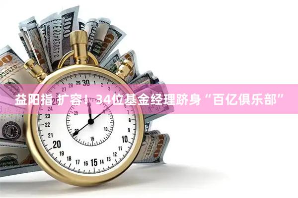 益阳指 扩容！34位基金经理跻身“百亿俱乐部”