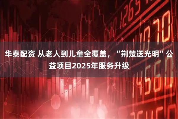 华泰配资 从老人到儿童全覆盖，“荆楚送光明”公益项目2025年服务升级