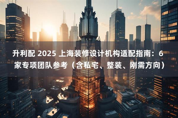 升利配 2025 上海装修设计机构适配指南：6 家专项团队参考（含私宅、整装、刚需方向）