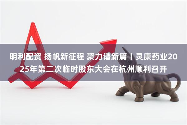 明利配资 扬帆新征程 聚力谱新篇丨灵康药业2025年第二次临时股东大会在杭州顺利召开