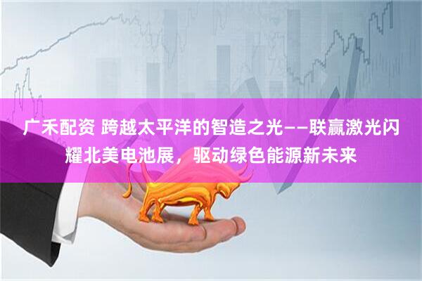 广禾配资 跨越太平洋的智造之光——联赢激光闪耀北美电池展，驱动绿色能源新未来