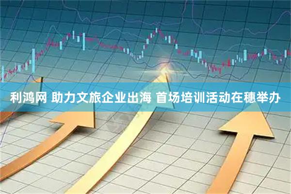 利鸿网 助力文旅企业出海 首场培训活动在穗举办