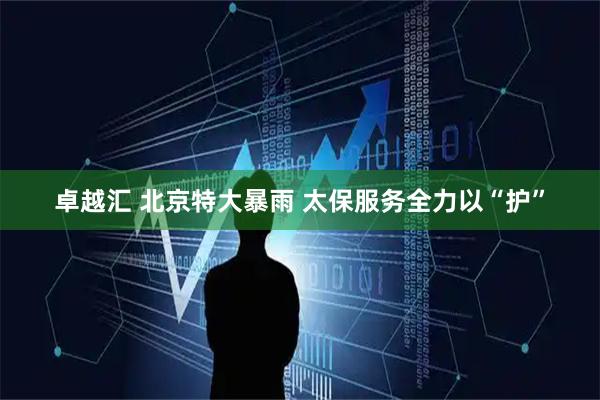 卓越汇 北京特大暴雨 太保服务全力以“护”