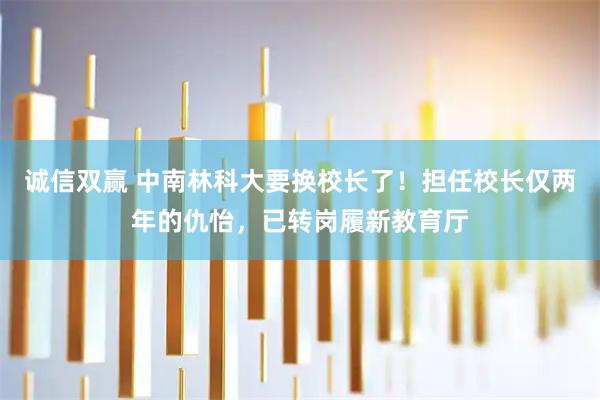 诚信双赢 中南林科大要换校长了！担任校长仅两年的仇怡，已转岗履新教育厅