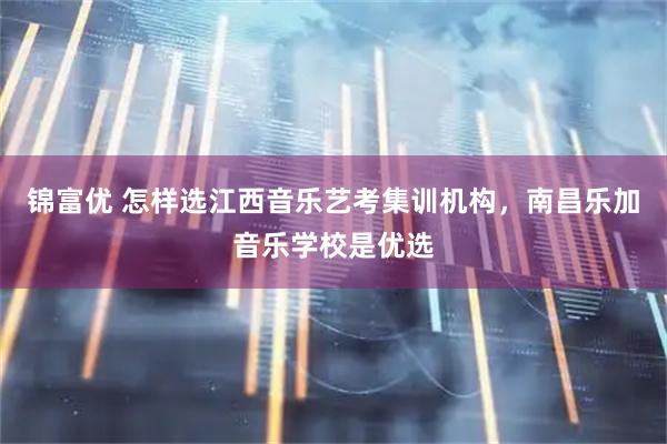 锦富优 怎样选江西音乐艺考集训机构，南昌乐加音乐学校是优选