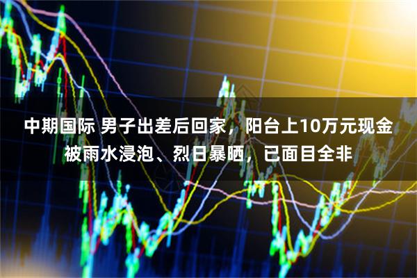 中期国际 男子出差后回家，阳台上10万元现金被雨水浸泡、烈日暴晒，已面目全非